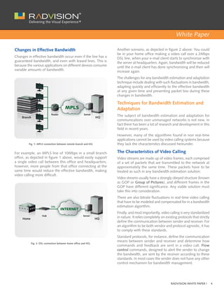 White Paper

Changes in Effective Bandwidth                                  Another scenario, as depicted in figure 2 above: You could
                                                                be in your home office making a video call over a 2Mbps
Changes in effective bandwidth occur even if the line has a     DSL line, when your e-mail client starts to synchronize with
guaranteed bandwidth, and even with leased lines. This is       the server at headquarters. Again, bandwidth will be reduced
because the various applications on different devices consume   until the e-mail client has done synchronizing and then will
variable amounts of bandwidth.                                  increase again.
                                                                The challenges for any bandwidth estimation and adaptation
                                                                technique include dealing with such fluctuations in bandwidth,
                                                                adapting quickly and efficiently to the effective bandwidth
                                                                at any given time and preventing packet loss during these
                                                                changes in bandwidth.

                                                                Techniques for Bandwidth Estimation and
                                                                Adaptation
                                                                The subject of bandwidth estimation and adaptation for
                                                                communications over unmanaged networks is not new. In
                                                                fact there has been a lot of research and development in this
                                                                field in recent years.
                                                                However, many of the algorithms found in non real-time
                                                                applications cannot be used by video calling systems because
         Fig. 1: MPLS connection between remote branch and HQ   they lack the characteristics discussed hereunder.

For example, an MPLS line of 10Mbps in a small branch           The Characteristics of Video Calling
office, as depicted in figure 1 above, would easily support     Video streams are made up of video frames, each comprised
a single video call between this office and headquarters;       of a set of packets that are transmitted to the network at
however, more people from that office connecting at the         approximately the same time. These packets have to be
same time would reduce the effective bandwidth, making          treated as such in any bandwidth estimation solution.
video calling more difficult.
                                                                Video streams usually have a strongly obeyed structure (known
                                                                as GOP or Group of Pictures), and different frames in the
                                                                GOP have different significance. Any viable solution must
                                                                take this into consideration.
                                                                There are also bitrate fluctuations in real-time video calling
                                                                that have to be modeled and compensated for in a bandwidth
                                                                estimation algorithm.
                                                                Finally, and most importantly, video calling is very standardized
                                                                in nature. It relies completely on existing protocols that strictly
                                                                define the communication between sender and receiver. For
                                                                an algorithm to be both vendor and protocol agnostic, it has
                                                                to comply with these standards.
                                                                Standard protocols, for instance, define the communication
                                                                means between sender and receiver and determine how
          Fig. 2: DSL connection between home office and HQ.
                                                                commands and feedback are sent in a video call. Flow
                                                                control commands, designed to alert the sender to change
                                                                the bandwidth, are sent by the receiver according to these
                                                                standards. In most cases the sender does not have any other
                                                                control mechanism for bandwidth management.




                                                                                                      RADVISION WHITE PAPER |         4
 