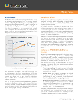 White Paper

Algorithm Flow                                                                   NetSense In Action
The NetSense bandwidth estimation algorithm has two modes                        Due to its unique features and compliance with communication
of operation: At call initiation it scans the range of possible                  standards, NetSense works optimally in various network
bitrates, and quickly but effectively converges to the precise                   conditions, over different network links (MPLS, ADSL, cable)
available bandwidth. During the call, it detects changes in the                  and with different vendors.
available bitrate, adapting the bandwidth accordingly.
                                                                                 In real-life scenarios consisting of RADVISION video
The algorithm supports the common scenario of multiple                           conferencing equipment with NetSense inside, as well as
calls running over the same line, sharing the bandwidth, and                     when connecting to equipment from leading vendors such as
assists in assuring fairness in bandwidth consumption. Figure                    LifeSize (now Logitech), Polycom and Tandberg (now Cisco),
4 depicts an example of such scenario:                                           NetSense proved to be a vital component and to significantly
                                                                                 enhance the quality of experience.
                                                                                 NetSense is superior to other solutions in regards to convergence
                Convergence of a Multiple Call Scenario
                                                                                 time - both for call initiation and response to mid-call changes
              600000                                                             in the available bandwidth. It converges to 90-95% of the
                                                                                 available bandwidth in up to 15 seconds with no packet
              500000                                                             loss at all and an average detection time of 9.65 frames. In
                                                                                 other words, when the bandwidth is over-utilized, NetSense
  Bandwidth




              400000                                                             takes only 9.65 frames, or less than a 1/3 of a second, to
                                                                                 detect it.
              300000
                                                                                 NetSense in RADVISION’s End-to-End
              200000                                                             Solution
              100000                                                             NetSense technology will be implemented across RADVISION’s
                                                                                 entire product range, starting with the release of SCOPIA v7.5
                  0                                                              and the BEEHD client framework. This will include RADVISION’s
                           5              10                15              20   software clients (SCOPIA Desktop and BeeHD for desktop),
                                         Time (seconds)                          endpoints (VC240 and XT1000) and the Elite MCU.
                                                                                 With this new technology, RADVISION offers the highest
                                   1st call                      2nd call
                                                                                 quality of experience even over unmanaged networks,
                                                                                 specifically in these use cases:
                  Fig. 4: Convergence of 2 calls sharing the same line           •	   Point-to-point calling. The solution ensures high quality
                                                                                      of experience, even if network conditions and/or available
The above setup of an MPLS line, with a bandwidth limit                               bandwidths are limited.
of 850Kbps and a significant roundtrip delay of 700-800                          •	   Remote calling, such as when tele-workers call into the
milliseconds, shows how the NetSense algorithm enables                                company network. The RADVISION offering enables a
multiple video calls to share the same connection and stabilize                       high quality call, even if the home connection suffers
the use of their shared bandwidth in an as close to optimal                           from limited bandwidth or low quality network.
manner as possible.
                                                                                 •	   Virtual MCU deployments, where MCUs are deployed
The 1st call was initiated with with a bitrate of 500Kbps,                            in different geographic locations (branches) and are
while the 2nd call was initiated with a bitrate of 300Kbps.                           connected over dedicated lines or the public Internet. The
NetSense attempts to optimize the bandwidth utilization of                            solution enables a perfect connection between network
both calls, resulting finally (after around 15 seconds) in the                        elements, even if the paths are limited.
2 calls converging to 450Kbps and 375Kbps.
                                                                                 In addition to its infrastructure products powered by NetSense,
                                                                                 RADVISION will soon introduce NetSense as part of the
                                                                                 unique SDK it offers vendors who wish to deploy a ready-
                                                                                 made video calling engine within their products.



                                                                                                                      RADVISION WHITE PAPER |        6
 