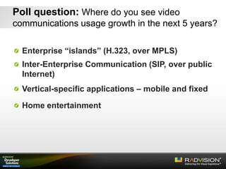Poll question: Where do you see video
communications usage growth in the next 5 years?
Enterprise “islands” (H.323, over MPLS)
Inter-Enterprise Communication (SIP, over public
Internet)
Vertical-specific applications – mobile and fixed
Home entertainment
 