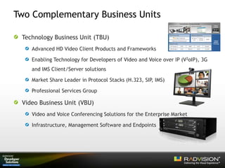 Two Complementary Business Units
Technology Business Unit (TBU)
Advanced HD Video Client Products and Frameworks
Enabling Technology for Developers of Video and Voice over IP (V2oIP), 3G
and IMS Client/Server solutions
Market Share Leader in Protocol Stacks (H.323, SIP, IMS)
Professional Services Group
Video Business Unit (VBU)
Video and Voice Conferencing Solutions for the Enterprise Market
Infrastructure, Management Software and Endpoints
 