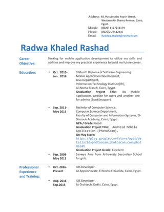 Address: 40,	Hassan	Abo	Ayash	Street,	
Western	Ain	Shams	Avenue,	Cairo,	
Egypt.
Mobile: (0020)	1127211179	
Phone: (0020)2	26512335
Email: Raddwa.khaled@hotmail.com	
	
Radwa	Khaled	Rashad	
Career	
Objective:	
Seeking	 for	 mobile	 application	 development	 to	 utilize	 my	 skills	 and	
abilities	and	improve	my	practical	experience	to	build	my	future	career.
	
Education:	 • Oct.	 2015-
Jun.		2016	
9	Month	Diploma	of	Software	Engineering.	
Mobile	Application	Development,	
Java	Department,		
Information	Technology	Institute[ITI],		
Al-Nozha	Branch,	Cairo,	Egypt.	
Graduation	 Project	 Title:	 ios	 Mobile	
Application,	website	for	users	and	another	one	
for	admins	(BookSwapper).	
	
	 • Sep.	2011-	
May	2015	
Bachelor	of	Computer	Science.	
Computer	Science	Department,	
Faculty	of	Computer	and	Information	Systems,	El-
Shorouk	Academy,	Cairo,	Egypt.	
GPA	/	Grade:	Good	
Graduation	Project	Title:		Android	Mobile	
Application	(PhotoScan).	
On	Play	Store:	
https://play.google.com/store/apps/de
tails?id=photoscan.photoscan.com.phot
oscan	
Graduation	Project	Grade:	Excellent
	 • Sep.	2008-	
May	2011	
Sanwya	 Ama	 from	 Al-hawiaty	 Secondary	 School	
for	girls.	
	 	
Professional	
Experience	
and	Training:	
• Oct.	2016-	
Present	
IOS	Developer.	
At	Appsinnovate,	El	Nozha	El	Gadida,	Cairo,	Egypt.
	 • Aug.	2016-	
Sep.2016	
IOS	Developer.	
At	Orchtech,	Dokki,	Cairo,	Egypt.	
 
