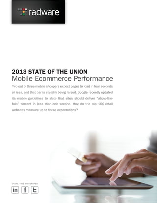 2013 STATE OF THE UNION

Mobile Ecommerce Performance
Two out of three mobile shoppers expect pages to load in four seconds
or less, and that bar is steadily being raised. Google recently updated
its mobile guidelines to state that sites should deliver “above-thefold” content in less than one second. How do the top 100 retail
websites measure up to these expectations?

SHARE THIS WHITEPAPER

 