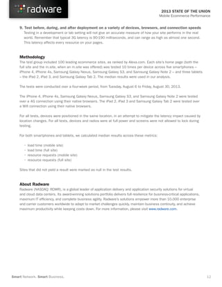 2013 STATE OF THE UNION
Mobile Ecommerce Performance

9. Test before, during, and after deployment on a variety of devices, browsers, and connection speeds
	 Testing in a development or lab setting will not give an accurate measure of how your site performs in the real
	 world. Remember that typical 3G latency is 90-190 milliseconds, and can range as high as almost one second.
	 This latency affects every resource on your pages.
 

Methodology
The test group included 100 leading ecommerce sites, as ranked by Alexa.com. Each site’s home page (both the
full site and the m.site, when an m.site was offered) was tested 10 times per device across five smartphones –
iPhone 4, iPhone 4s, Samsung Galaxy Nexus, Samsung Galaxy S3, and Samsung Galaxy Note 2 – and three tablets
– the iPad 2, iPad 3, and Samsung Galaxy Tab 2. The median results were used in our analysis.
The tests were conducted over a four-week period, from Tuesday, August 6 to Friday, August 30, 2013.
The iPhone 4, iPhone 4s, Samsung Galaxy Nexus, Samsung Galaxy S3, and Samsung Galaxy Note 2 were tested
over a 4G connection using their native browsers. The iPad 2, iPad 3 and Samsung Galaxy Tab 2 were tested over
a Wifi connection using their native browsers.
For all tests, devices were positioned in the same location, in an attempt to mitigate the latency impact caused by
location changes. For all tests, devices and radios were at full power and screens were not allowed to lock during
testing.
For both smartphones and tablets, we calculated median results across these metrics:
	
	
	
	

•	load time (mobile site)
•	load time (full site)
•	resource requests (mobile site)
•	resource requests (full site)

Sites that did not yield a result were marked as null in the test results.

About Radware
Radware (NASDAQ: RDWR), is a global leader of application delivery and application security solutions for virtual
and cloud data centers. Its award-winning solutions portfolio delivers full resilience for business-critical applications,
maximum IT efficiency, and complete business agility. Radware’s solutions empower more than 10,000 enterprise
and carrier customers worldwide to adapt to market challenges quickly, maintain business continuity, and achieve
maximum productivity while keeping costs down. For more information, please visit www.radware.com.

Smart Network. Smart Business.

12

 
