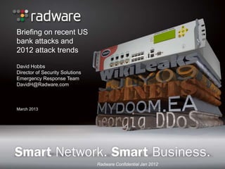 Briefing on recent US
bank attacks and
2012 attack trends

David Hobbs
Director of Security Solutions
Emergency Response Team
DavidH@Radware.com



March 2013




                                 Radware Confidential Jan 2012
 