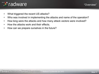 “Overview”
• What triggered the recent US attacks?
• Who was involved in implementing the attacks and name of the operation?
• How long were the attacks and how many attack vectors were involved?
• How the attacks work and their effects.
• How can we prepare ourselves in the future?
Slide 11Radware Confidential Jan 2012
 