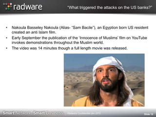 “What triggered the attacks on the US banks?”
• Nakoula Basseley Nakoula (Alias- “Sam Bacile”), an Egyption born US resident
created an anti Islam film.
• Early September the publication of the „Innocence of Muslims‟ film on YouTube
invokes demonstrations throughout the Muslim world.
• The video was 14 minutes though a full length movie was released.
Slide 12Radware Confidential Jan 2012
 
