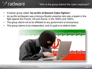 “Who is the group behind the cyber response?”
• A hacker group called “Izz as-Din al-Qassam Cyber fighters”.
• Izz as-Din al-Qassam was a famous Muslim preacher who was a leader in the
fight against the French, US and Zionist in the 1920‟s and 1930‟s.
• The group claims not to be affiliated to any government or Anonymous.
• This group claims to be independent, and it‟s goal is to defend Islam.
Slide 15Radware Confidential Jan 2012
 