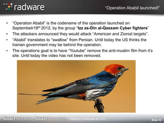 “Operation Ababil launched!”
• “Operation Ababil” is the codename of the operation launched on
Septembetr18th 2012, by the group “Izz as-Din al-Qassam Cyber fighters”
• The attackers announced they would attack “American and Zionist targets”.
• “Ababil” translates to “swallow” from Persian. Until today the US thinks the
Iranian government may be behind the operation.
• The operations goal is to have “Youtube” remove the anti-muslim film from it‟s
site. Until today the video has not been removed.
Slide 16Radware Confidential Jan 2012
 