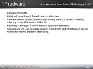 “Attackers objective of the UDP Garbage flood”
• Saturate bandwidth.
• Attack will pass through firewall, since port is open.
• Saturate session tables/CPU resources on any state -full device, L4 routing
rules any router, FW session tables etc..
• Returning ICMP type 3 further saturate upstream bandwidth.
• All combined will lead to a DoS situation if bandwidth and infrastructure cannot
handle the volume or packet processing.
Slide 23Radware Confidential Jan 2012
 