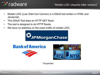“Mobile LOIC (Apache killer version)”
• Mobile LOIC (Low Orbit Iron Cannon) is a DDoS tool written in HTML and
Javascript.
• This DDoS Tool does an HTTP GET flood.
• The tool is designed to do HTTP floods.
• We have no statistics on the exact traffic of mobile LOIC.
Slide 27
*Suspected*Suspected
Radware Confidential Jan 2012
 