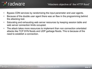 “Attackers objective of the HTTP flood”
• Bypass CDN services by randomizing the input parameter and user agents.
• Because of the double user agent there was an flaw in the programming behind
the attacking tool.
• Saturating and exhausting web server resources by keeping session table and
web server connection limits occupied.
• The attack takes more resources to implement than non connection orientated
attacks like TCP SYN floods and UDP garbage floods. This is because of the
need to establish a connection.
Slide 33Radware Confidential Jan 2012
 