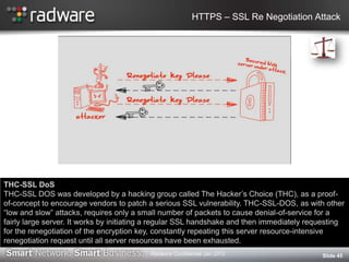 HTTPS – SSL Re Negotiation Attack
Slide 45
THC-SSL DoS
THC-SSL DOS was developed by a hacking group called The Hacker‟s Choice (THC), as a proof-
of-concept to encourage vendors to patch a serious SSL vulnerability. THC-SSL-DOS, as with other
“low and slow” attacks, requires only a small number of packets to cause denial-of-service for a
fairly large server. It works by initiating a regular SSL handshake and then immediately requesting
for the renegotiation of the encryption key, constantly repeating this server resource-intensive
renegotiation request until all server resources have been exhausted.
Radware Confidential Jan 2012
 