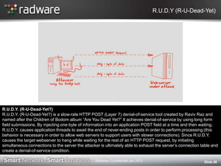 R.U.D.Y (R-U-Dead-Yet)
Slide 48
R.U.D.Y. (R-U-Dead-Yet?)
R.U.D.Y. (R-U-Dead-Yet?) is a slow-rate HTTP POST (Layer 7) denial-of-service tool created by Raviv Raz and
named after the Children of Bodom album “Are You Dead Yet?” It achieves denial-of-service by using long form
field submissions. By injecting one byte of information into an application POST field at a time and then waiting,
R.U.D.Y. causes application threads to await the end of never-ending posts in order to perform processing (this
behavior is necessary in order to allow web servers to support users with slower connections). Since R.U.D.Y.
causes the target webserver to hang while waiting for the rest of an HTTP POST request, by initiating
simultaneous connections to the server the attacker is ultimately able to exhaust the server‟s connection table and
create a denial-of-service condition.
Radware Confidential Jan 2012
 