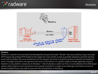 Slowloris
Slide 49
Slowloris
Slowloris is a denial-of-service (DoS) tool developed by the grey hat hacker “RSnake” that causes DoS by using a very slow
HTTP request. By sending HTTP headers to the target site in tiny chunks as slow as possible (waiting to send the next tiny
chunk until just before the server would time out the request), the server is forced to continue to wait for the headers to
arrive. If enough connections are opened to the server in this fashion, it is quickly unable to handle legitimate requests.
Slowloris is cross-platform, except due to Windows’ ~130 simultaneous socket use limit, it is only effective from UNIX-based
systems which allow for more connections to be opened in parallel to a target server (although a GUI Python version of
Slowloris dubbed PyLoris was able to overcome this limiting factor on Windows).
Radware Confidential Jan 2012
 