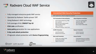  Fully-managed enterprise-grade WAF service
 Operated by Radware ‘battle-proven’ ERT
 Using Radware’s WAF technology
 Full coverage of ALL OWASP Top-10
 ICSA Labs certification
 Auto-policy generation for new applications
 0-day web-attack protection
 IP-Agnostic attack protection with Device Fingerprinting
Radware Cloud WAF Service
18
WEB APPLICATION FIREWALL
Top 10-2013
The Ten Most CriticalWeb ApplicationSecurityRisks
Unmatched Web Security Protection
Web Application Attack Categories Covered
TCP Termination & Normalization
 HTTP Protocol attack (e.g. HRS)
 Path traversal
 Base 64 and encoded attacks
 JSON and XML attacks
 Login Protection
 Password cracking – Brute Force
Attack Signature and Rules
 Cross site scripting (XSS)
 Injections: SQL, LDAP
 OS commanding
 Server Side Includes (SSI)
LFI/RFI Protection
 Local File Inclusion
 Remote File Inclusion
Session Protection
 Cookie Poisoning
 Session Hijacking
Data Leak Prevention
 Credit card number (CCN)
 Social Security (SSN)
 Regular Expression
Access Control
 Predictable Resource Location
 Backdoor and debug resources
 File Upload attacks
 