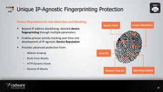 Unique IP-Agnostic Fingerprinting Protection
System Fonts Screen Resolution
Browser Plug-ins
Local IPs
Device Reputation for bot detection and blocking
21
Operating System
 Beyond IP address blacklisting: detailed device
fingerprinting through multiple parameters
 Enables precise activity tracking over time and
development of IP-agnostic Device Reputation
 Provides advanced protection from:
 Website Scraping
 Brute Force Attacks
 HTTP Dynamic Floods
 Dynamic IP Attacks
 