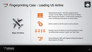 Fingerprinting Case - Leading US Airline
22
Major US Airline
Airline unable to sell the seats to real customers
Dynamic source-IP attacks so security protection could
not differentiate between “good” and “bad” bots
Chose Radware’s WAF with fingerprinting technology to
block dynamic IP attack
Sophisticated attacks - bad bots programmed to
“scrape” certain flights, routes and classes of tickets.
Bots acting as faux buyers—continuously creating but
never completing reservations on those tickets
 