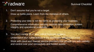 1. Don’t assume that you’re not a target. 
Draw up battle plans. Learn from the mistakes of others. 
Survival Checklist 
25 
2. Protecting your data is not the same as protecting your business. 
Comprehensive information security requires data protection, system 
integrity and operational availability. 
3. You don’t control all of your critical business systems 
Understand your vulnerabilities in the distributed, outsourced world. 
Work with cloud and internet service providers that provide you with visibility 
and control over your connectivity and hosted assets. 
 