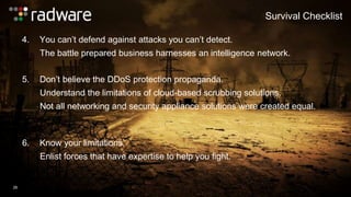 4. You can’t defend against attacks you can’t detect. 
Survival Checklist 
The battle prepared business harnesses an intelligence network. 
26 
5. Don’t believe the DDoS protection propaganda. 
Understand the limitations of cloud-based scrubbing solutions. 
Not all networking and security appliance solutions were created equal. 
6. Know your limitations. 
Enlist forces that have expertise to help you fight. 
 