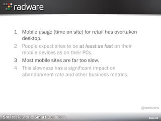 Slide 20
1 Mobile usage (time on site) for retail has overtaken
desktop.
2 People expect sites to be at least as fast on their
mobile devices as on their PCs.
3 Most mobile sites are far too slow.
4 This slowness has a significant impact on
abandonment rate and other business metrics.
@tameverts
 