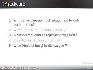 Slide 4
1 Why do we care so much about mobile web
performance?
2 Why neuroscientific mobile testing?
3 What is emotional engagement research?
4 How did we perform our study?
5 What kinds of insights did we gain?
@tameverts
 