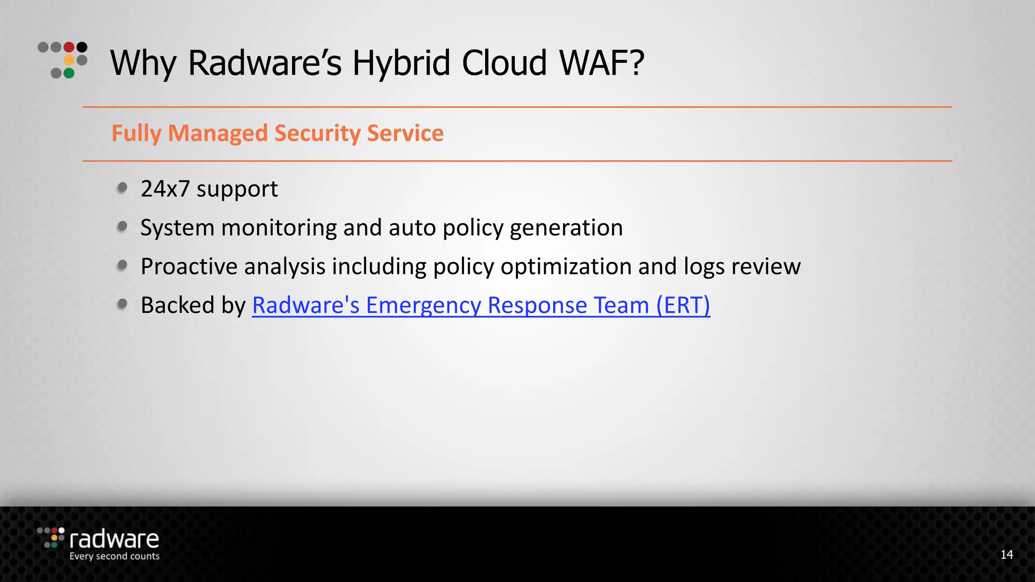 24x7 support
System monitoring and auto policy generation
Proactive analysis including policy optimization and logs review
Backed by Radware's Emergency Response Team (ERT)
Why Radware’s Hybrid Cloud WAF?
Fully Managed Security Service
14
 