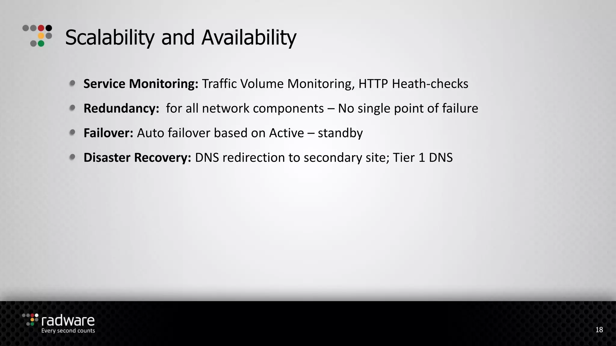 Service Monitoring: Traffic Volume Monitoring, HTTP Heath-checks
Redundancy: for all network components – No single point of failure
Failover: Auto failover based on Active – standby
Disaster Recovery: DNS redirection to secondary site; Tier 1 DNS
Scalability and Availability
18
 