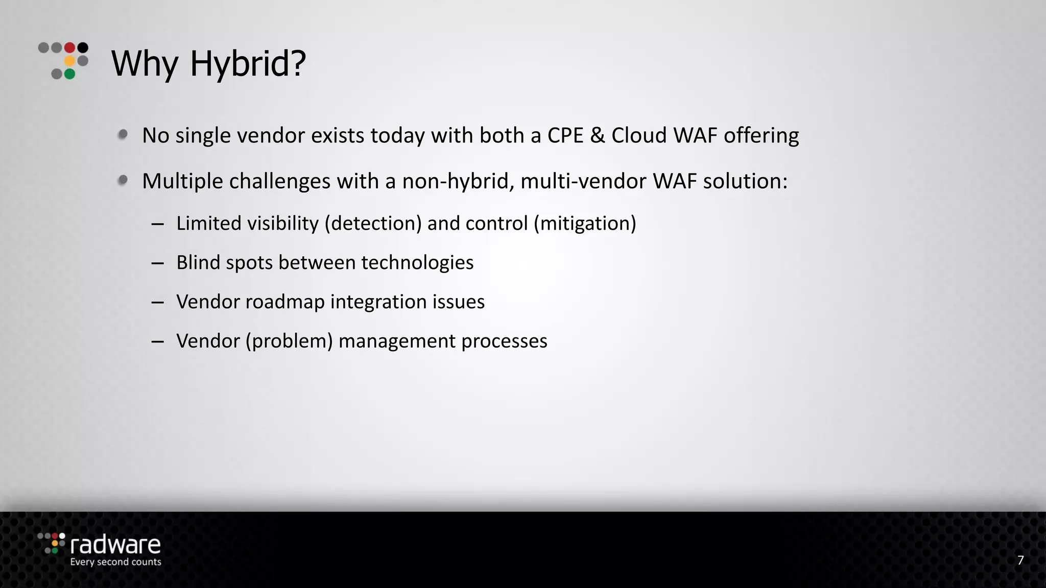 No single vendor exists today with both a CPE & Cloud WAF offering
Multiple challenges with a non-hybrid, multi-vendor WAF solution:
– Limited visibility (detection) and control (mitigation)
– Blind spots between technologies
– Vendor roadmap integration issues
– Vendor (problem) management processes
Why Hybrid?
7
 