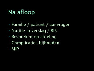 Na afloop

• Familie / patient / aanvrager
• Notitie in verslag / RIS
• Bespreken op afdeling
• Complicaties bijhouden
• MIP
 