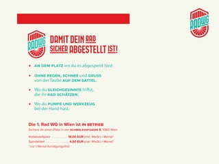DAMITDEINrad
sicherABGESTELLTist!
> an dem Platz wo du es abgesperrt hast
> Ohne regen, Schnee und gruSS
von der Taube auf dem Sattel.
> Wo du gleichgeSinnte triffst,
die ihr rad Schätzen.
> Wo du PumPe und werkzeug
bei der Hand hast.
Die 1. Rad WG in Wien ist in BetrieB
Sichere dir einen Platz in der SchmalzhOfgaSSe 8, 1060 Wien
Radabstellplatz  .  .  .  .  .  .  .  .  .  . 18,00 EUR (inkl. MwSt.) / Monat *
Spindabteil  .  .  .  .  .  .  .  .  .  .  .  .  .  .  .4,50 EUR (inkl. MwSt.) / Monat *
*nur 1 Monat Kündigungsfrist
♦ frühjahrSaktiOn
 