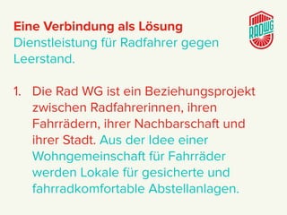 Eine Verbindung als Lösung
Dienstleistung für Radfahrer gegen
Leerstand.
1. Die Rad WG ist ein Beziehungsprojekt
zwischen Radfahrerinnen, ihren
Fahrrädern, ihrer Nachbarschaft und
ihrer Stadt. Aus der Idee einer
Wohngemeinschaft für Fahrräder
werden Lokale für gesicherte und
fahrradkomfortable Abstellanlagen.
 