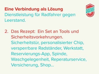 Eine Verbindung als Lösung
Dienstleistung für Radfahrer gegen
Leerstand.
2. Das Rezept: Ein Set an Tools und
Sicherheitsvorkehrungen.
Sicherheitstür, personalisierter Chip,
versperrbare Radständer, Werkstatt,
Reservierungs-App, Spinde,
Waschgelegenheit, Reperaturservice,
Versicherung, Shop…
 