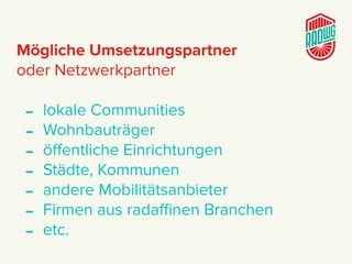 Mögliche Umsetzungspartner
oder Netzwerkpartner
- lokale Communities
- Wohnbauträger
- öﬀentliche Einrichtungen
- Städte, Kommunen
- andere Mobilitätsanbieter
- Firmen aus radaﬃnen Branchen
- etc.
 