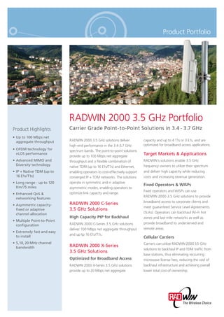 Product Portfolio
RADWIN 2000 3.5 GHz Portfolio
Carrier Grade Point-to-Point Solutions in 3.4 - 3.7 GHzProduct Highlights
Up to 100 Mbps net•
aggregate throughput
OFDM technology for•
nLOS performance
Advanced MIMO and•
Diversity technology
IP + Native TDM (up to•
16 E1s/T1s)
Long range - up to 120•
Km/75 miles
Enhanced QoS &•
networking features
Asymmetric capacity-•
fixed or adaptive
channel allocation
Multiple Point-to-Point•
configuration
Extremely fast and easy•
to install
5,10, 20 MHz channel•
bandwidth
RADWIN 2000 3.5 GHz solutions deliver
high-end performance in the 3.4-3.7 GHz
spectrum bands. The point-to-point solutions
provide up to 100 Mbps net aggregate
throughput and a ﬂexible combination of
native TDM (up to 16 E1s/T1s) and Ethernet,
enabling operators to cost-effectively support
converged IP + TDM networks. The solutions
operate in symmetric and in adaptive
asymmetric modes, enabling operators to
optimize link capacity and range.
RADWIN 2000 C-Series
3.5 GHz Solutions
High Capacity PtP for Backhaul
RADWIN 2000 C-Series 3.5 GHz solutions
deliver 100 Mbps net aggregate throughput
and up tp 16 E1s/T1s.
RADWIN 2000 X-Series
3.5 GHz Solutions
Optimized for Broadband Access
RADWIN 2000 X-Series 3.5 GHz solutions
provide up to 20 Mbps net aggregate
capacity and up to 4 T1s or 3 E1s, and are
optimized for broadband access applications.
Target Markets & Applications
RADWIN’s solutions enable 3.5 GHz
frequency owners to utilize their spectrum
and deliver high capacity while reducing
costs and increasing revenue generation.
Fixed Operators & WISPs
Fixed operators and WISPs can use
RADWIN 2000 3.5 GHz solutions to provide
broadband access to corporate clients and
meet guaranteed Service Level Agreements
(SLAs). Operators can backhaul Wi-Fi hot
zones and last mile networks as well as
provide broadband to underserved and
remote areas.
Cellular Carriers
Carriers can utilize RADWIN 2000 3.5 GHz
solutions to backhaul IP and TDM trafﬁc from
base stations, thus eliminating reccurring
microwave license fees, reducing the cost of
backhaul infrastructure and achieving overall
lower total cost of ownership.
 