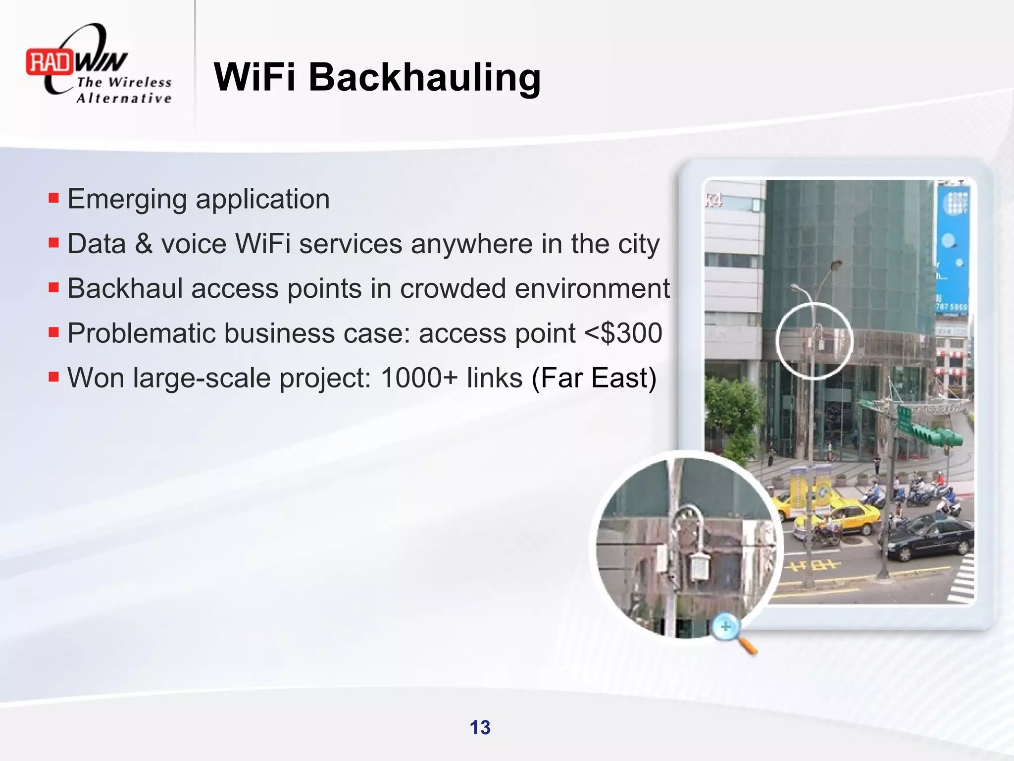 WiFi Backhauling


 Emerging application
 Data & voice WiFi services anywhere in the city
 Backhaul access points in crowded environment
 Problematic business case: access point <$300
 Won large-scale project: 1000+ links (Far East)




                                 13
 