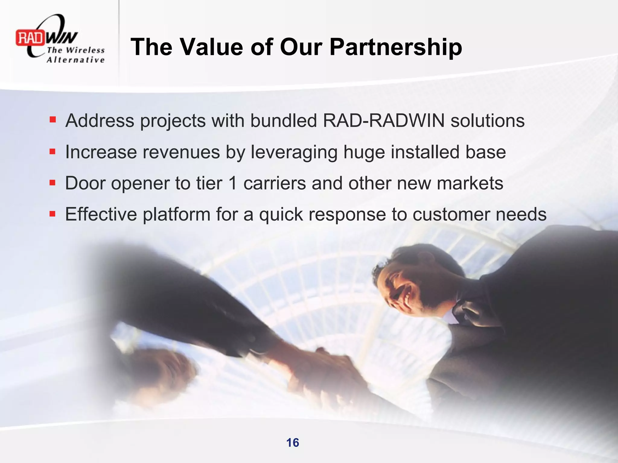 The Value of Our Partnership

 Address projects with bundled RAD-RADWIN solutions
 Increase revenues by leveraging huge installed base
 Door opener to tier 1 carriers and other new markets
 Effective platform for a quick response to customer needs




                            16
 