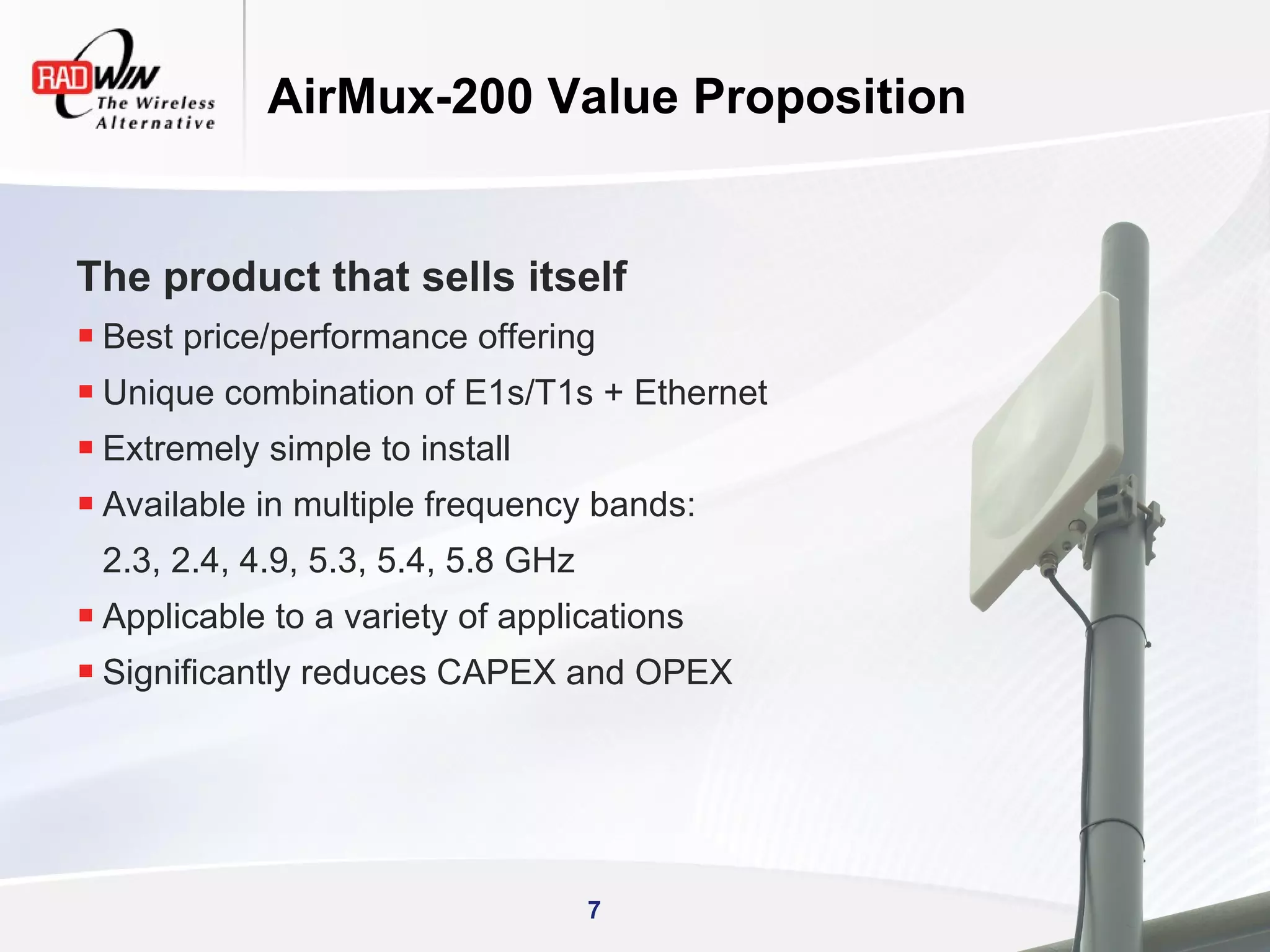 AirMux-200 Value Proposition


The product that sells itself
 Best price/performance offering
 Unique combination of E1s/T1s + Ethernet
 Extremely simple to install
 Available in multiple frequency bands:
 2.3, 2.4, 4.9, 5.3, 5.4, 5.8 GHz
 Applicable to a variety of applications
 Significantly reduces CAPEX and OPEX




                                    7
 