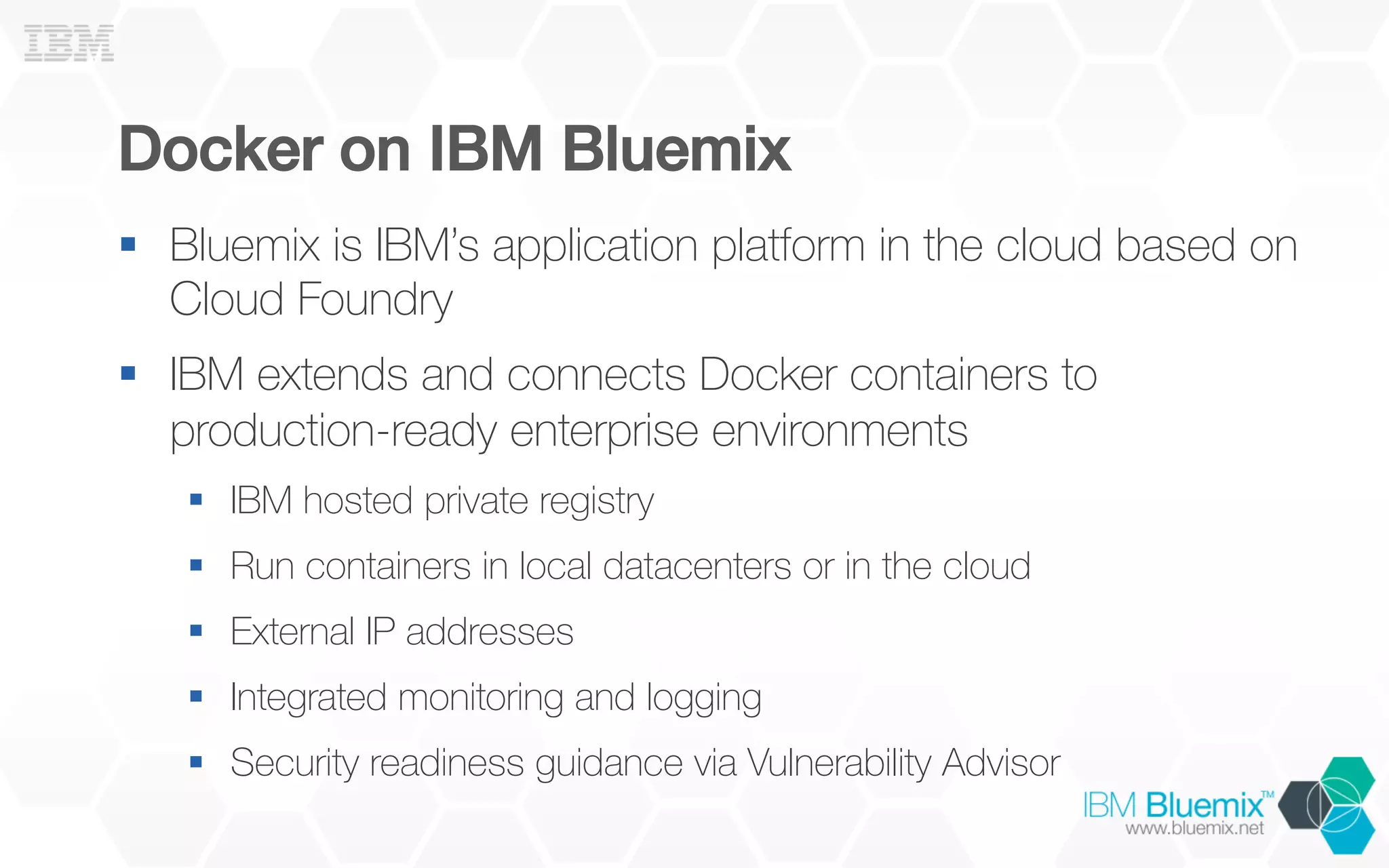 Docker on IBM Bluemix!
§  Bluemix is IBM’s application platform in the cloud based on
Cloud Foundry
§  IBM extends and connects Docker containers to
production-ready enterprise environments
§  IBM hosted private registry
§  Run containers in local datacenters or in the cloud
§  External IP addresses
§  Integrated monitoring and logging
§  Security readiness guidance via Vulnerability Advisor
 