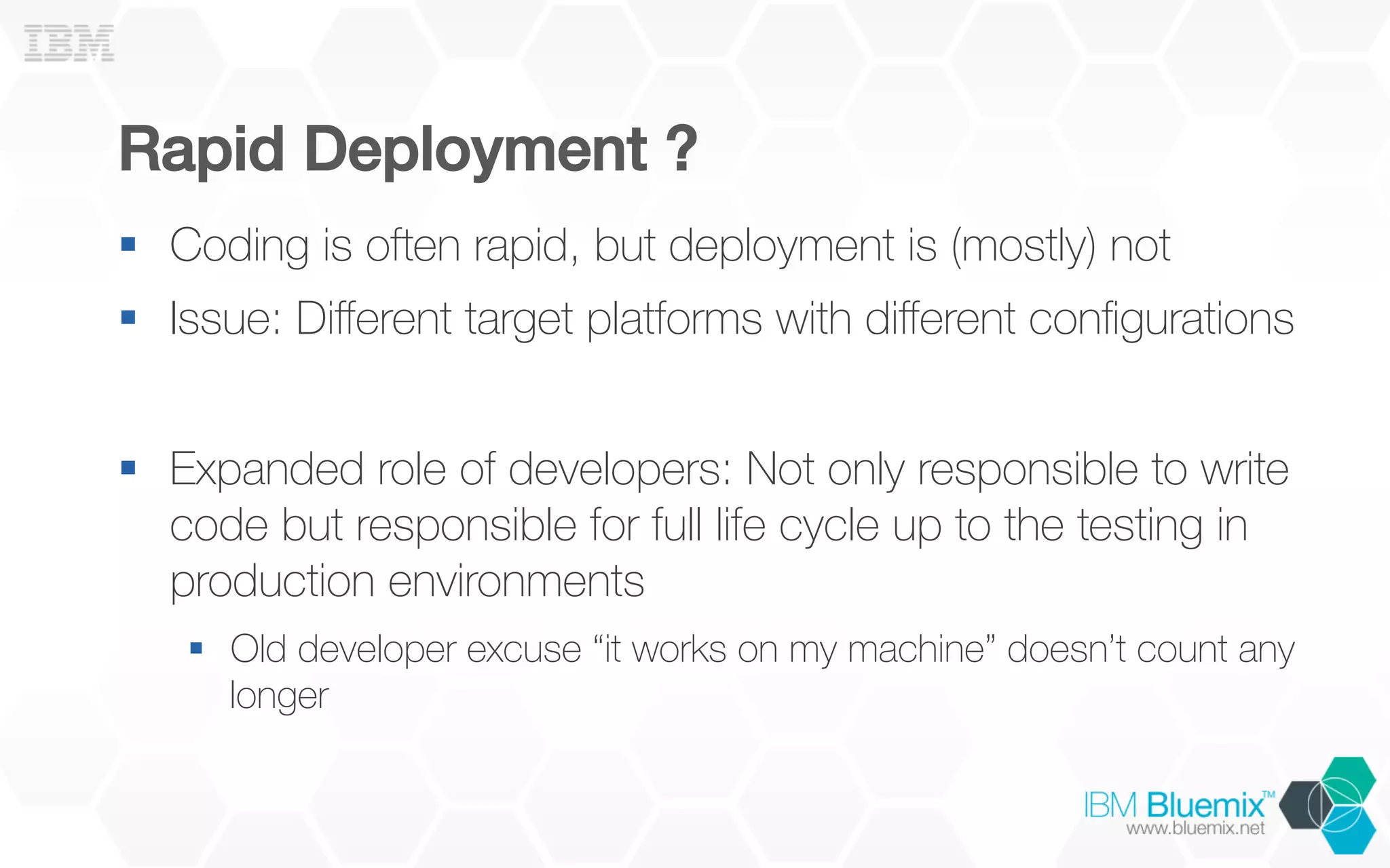 Rapid Deployment ?!
§  Coding is often rapid, but deployment is (mostly) not
§  Issue: Diﬀerent target platforms with diﬀerent conﬁgurations
§  Expanded role of developers: Not only responsible to write
code but responsible for full life cycle up to the testing in
production environments
§  Old developer excuse “it works on my machine” doesn’t count any
longer
 