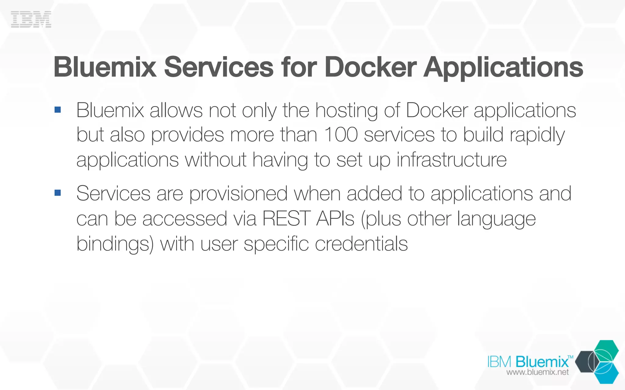 Bluemix Services for Docker Applications!
§  Bluemix allows not only the hosting of Docker applications
but also provides more than 100 services to build rapidly
applications without having to set up infrastructure
§  Services are provisioned when added to applications and
can be accessed via REST APIs (plus other language
bindings) with user speciﬁc credentials
 