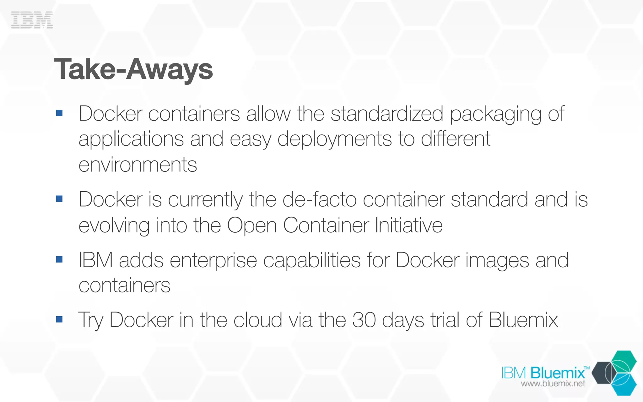 Take-Aways!
§  Docker containers allow the standardized packaging of
applications and easy deployments to diﬀerent
environments
§  Docker is currently the de-facto container standard and is
evolving into the Open Container Initiative
§  IBM adds enterprise capabilities for Docker images and
containers
§  Try Docker in the cloud via the 30 days trial of Bluemix
 