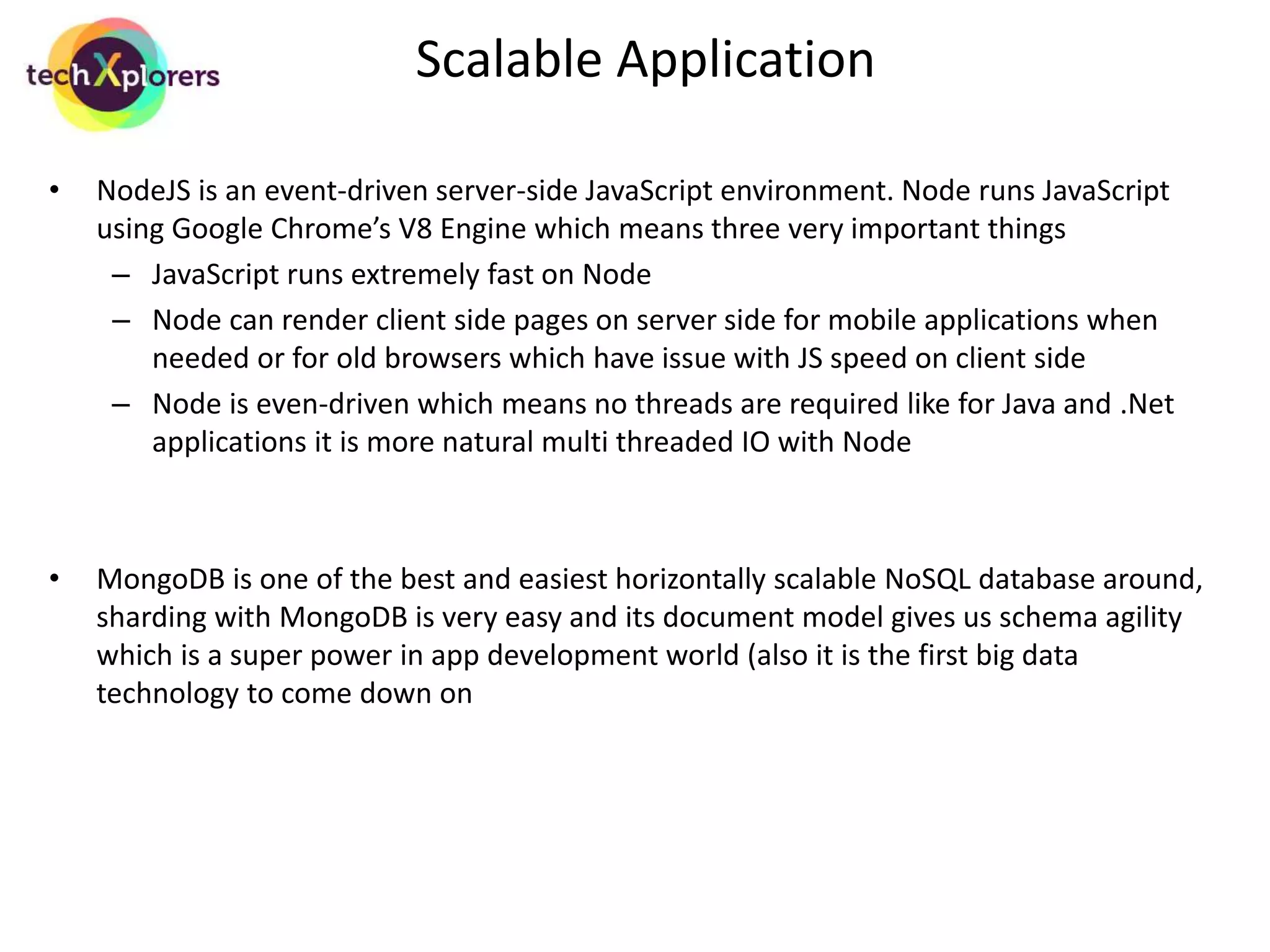 Rapid Development 
• The skillset is simple, a developer who understands JavaScript is good to go on all 
layers, no UI developer vs business layer vs db layer 
• Communication between front-end to business to db layer is all happening through 
JavaScript objects which is the reason for so much gain in development speed 
• MongoDB gives us NoSQL speed without constraining us to name value pairs, each 
document in MongoDB can store information of up to 16MB 
• MongoDB’s schema agility allows storage of differently structured documents in same 
collection. So if the structure of a table has changed, no need to worry about existing 
data, it will work fine 
• ExpressJS and AngularJS abstract and give us most of the common classes that we 
have to code in all applications so developers write and maintain less code 
 