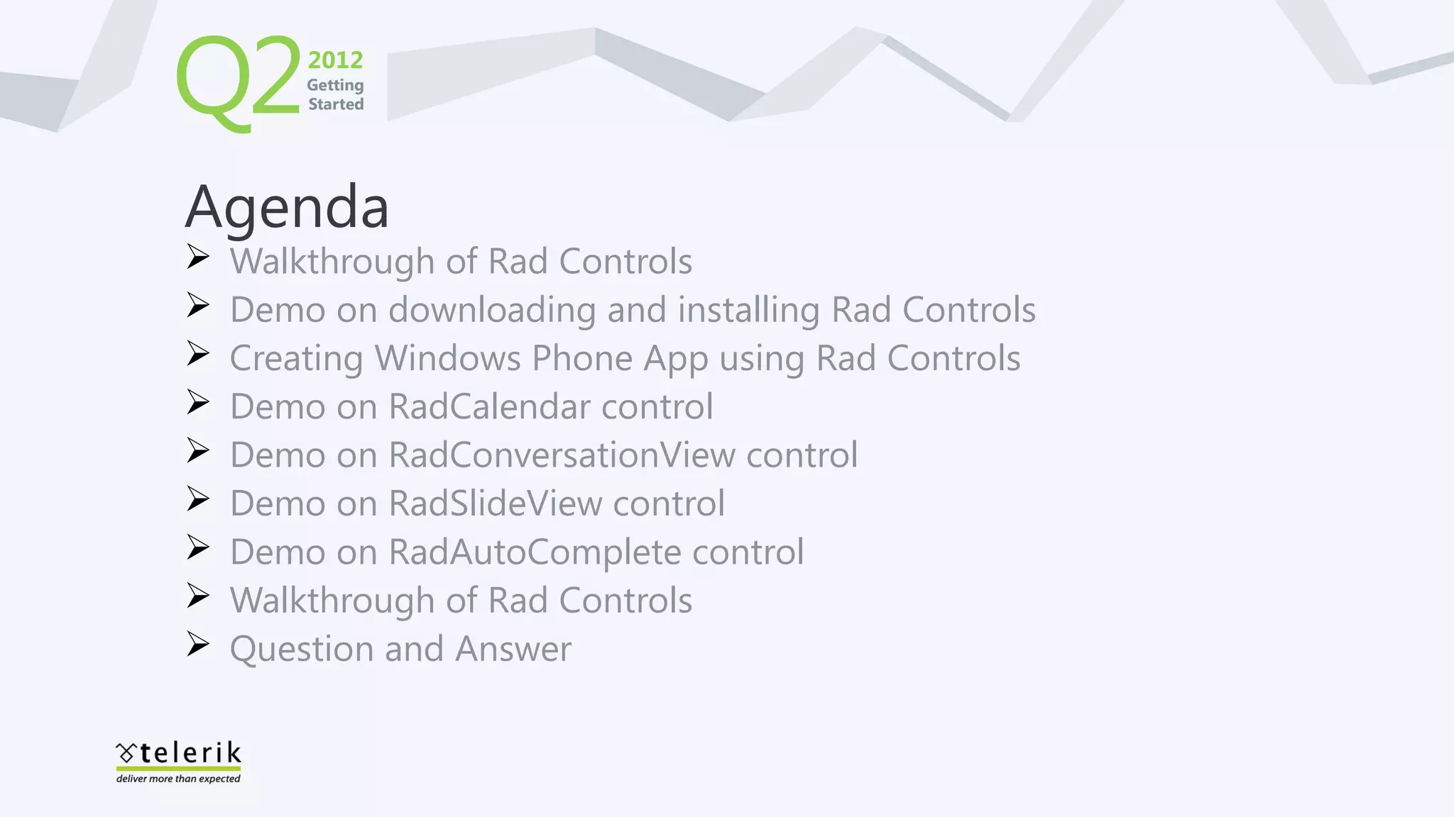 Q2      2012
        Getting
        Started




Agenda
   Walkthrough of Rad Controls
   Demo on downloading and installing Rad Controls
   Creating Windows Phone App using Rad Controls
   Demo on RadCalendar control
   Demo on RadConversationView control
   Demo on RadSlideView control
   Demo on RadAutoComplete control
   Walkthrough of Rad Controls
   Question and Answer
 