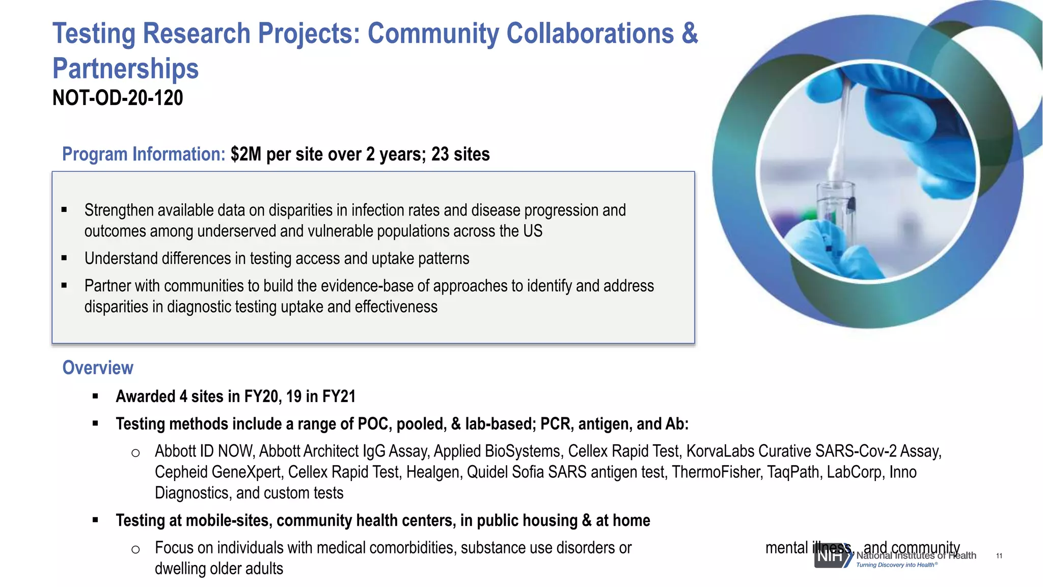 11
Overview
 Awarded 4 sites in FY20, 19 in FY21
 Testing methods include a range of POC, pooled, & lab-based; PCR, antigen, and Ab:
o Abbott ID NOW, Abbott Architect IgG Assay, Applied BioSystems, Cellex Rapid Test, KorvaLabs Curative SARS-Cov-2 Assay,
Cepheid GeneXpert, Cellex Rapid Test, Healgen, Quidel Sofia SARS antigen test, ThermoFisher, TaqPath, LabCorp, Inno
Diagnostics, and custom tests
 Testing at mobile-sites, community health centers, in public housing & at home
o Focus on individuals with medical comorbidities, substance use disorders or mental illness, and community
dwelling older adults
 Strengthen available data on disparities in infection rates and disease progression and
outcomes among underserved and vulnerable populations across the US
 Understand differences in testing access and uptake patterns
 Partner with communities to build the evidence-base of approaches to identify and address
disparities in diagnostic testing uptake and effectiveness
NOT-OD-20-120
Testing Research Projects: Community Collaborations &
Partnerships
Program Information: $2M per site over 2 years; 23 sites
 