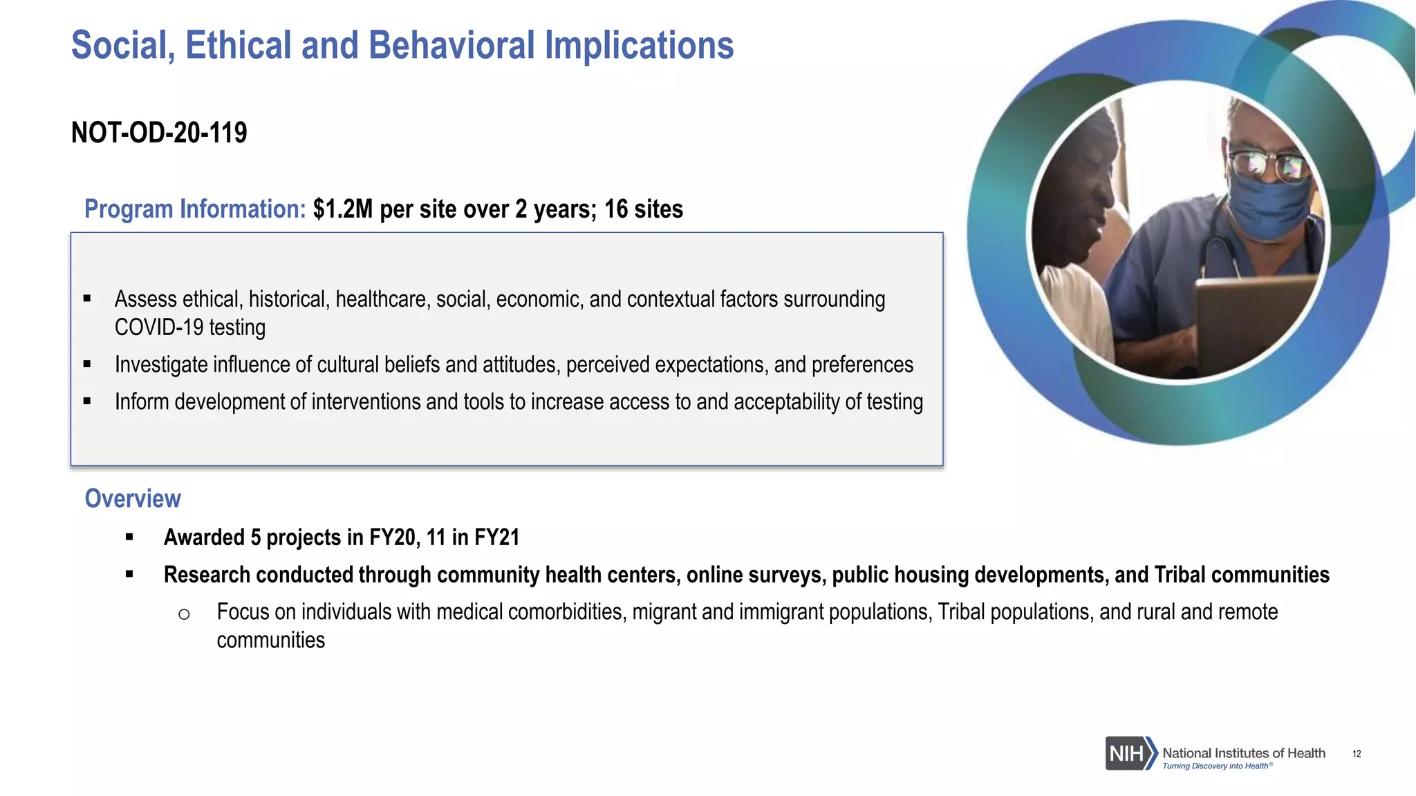 12
Overview
 Awarded 5 projects in FY20, 11 in FY21
 Research conducted through community health centers, online surveys, public housing developments, and Tribal communities
o Focus on individuals with medical comorbidities, migrant and immigrant populations, Tribal populations, and rural and remote
communities
 Assess ethical, historical, healthcare, social, economic, and contextual factors surrounding
COVID-19 testing
 Investigate influence of cultural beliefs and attitudes, perceived expectations, and preferences
 Inform development of interventions and tools to increase access to and acceptability of testing
Social, Ethical and Behavioral Implications
Program Information: $1.2M per site over 2 years; 16 sites
NOT-OD-20-119
 