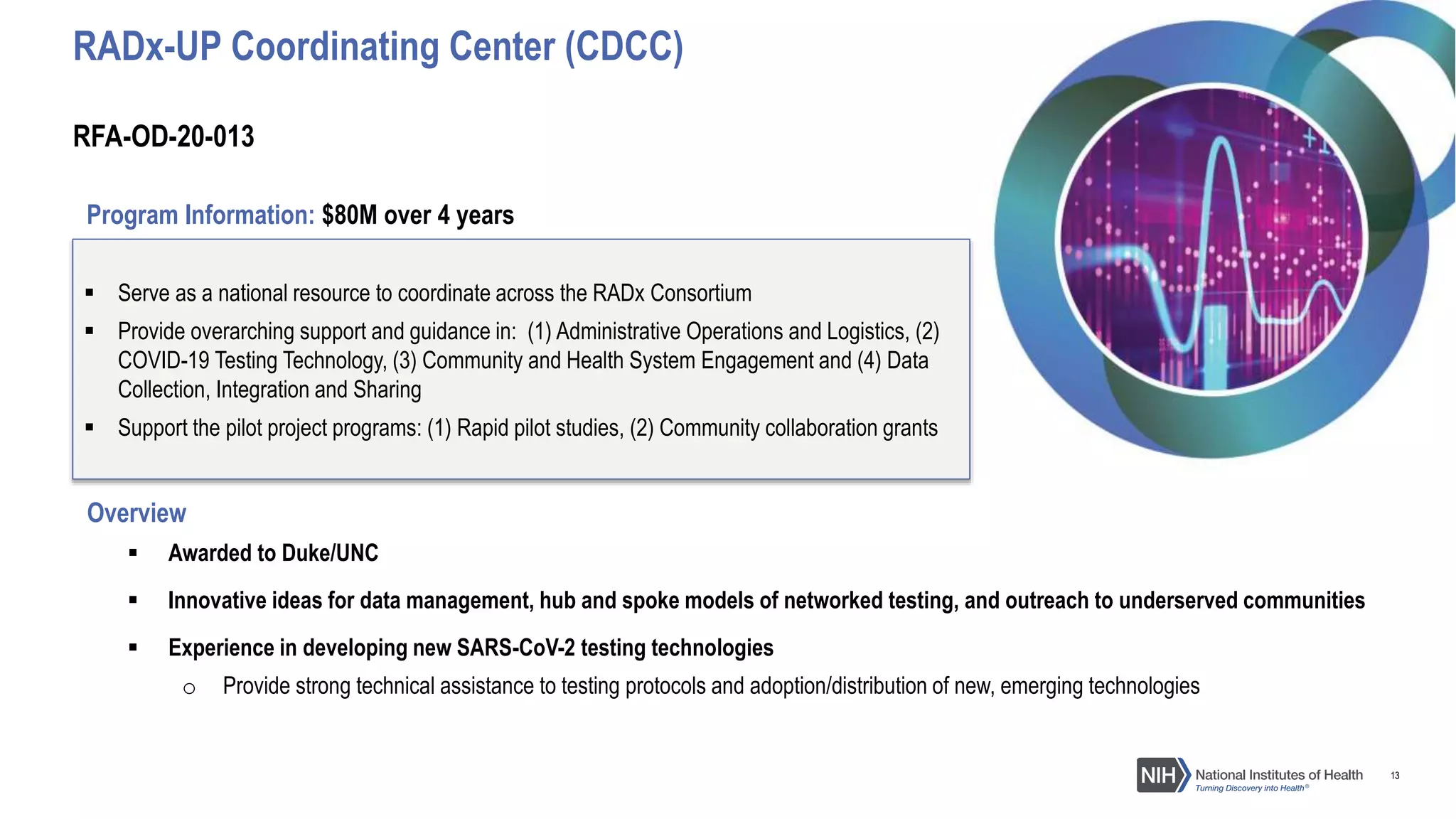 13
Overview
 Awarded to Duke/UNC
 Innovative ideas for data management, hub and spoke models of networked testing, and outreach to underserved communities
 Experience in developing new SARS-CoV-2 testing technologies
o Provide strong technical assistance to testing protocols and adoption/distribution of new, emerging technologies
 Serve as a national resource to coordinate across the RADx Consortium
 Provide overarching support and guidance in: (1) Administrative Operations and Logistics, (2)
COVID-19 Testing Technology, (3) Community and Health System Engagement and (4) Data
Collection, Integration and Sharing
 Support the pilot project programs: (1) Rapid pilot studies, (2) Community collaboration grants
RFA-OD-20-013
RADx-UP Coordinating Center (CDCC)
Program Information: $80M over 4 years
 