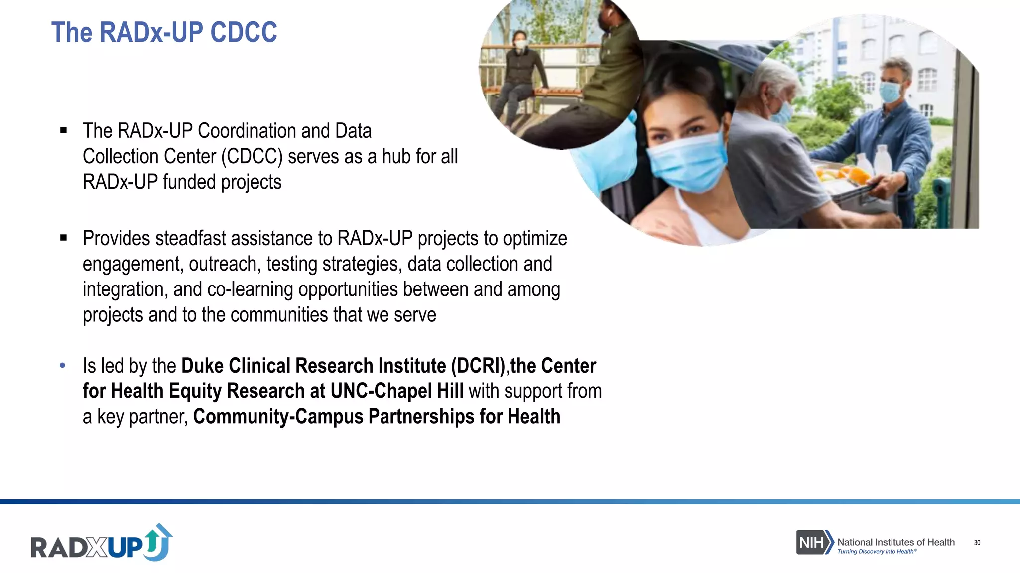 30
 The RADx-UP Coordination and Data
Collection Center (CDCC) serves as a hub for all
RADx-UP funded projects
The RADx-UP CDCC
 Provides steadfast assistance to RADx-UP projects to optimize
engagement, outreach, testing strategies, data collection and
integration, and co-learning opportunities between and among
projects and to the communities that we serve
• Is led by the Duke Clinical Research Institute (DCRI),the Center
for Health Equity Research at UNC-Chapel Hill with support from
a key partner, Community-Campus Partnerships for Health
 
