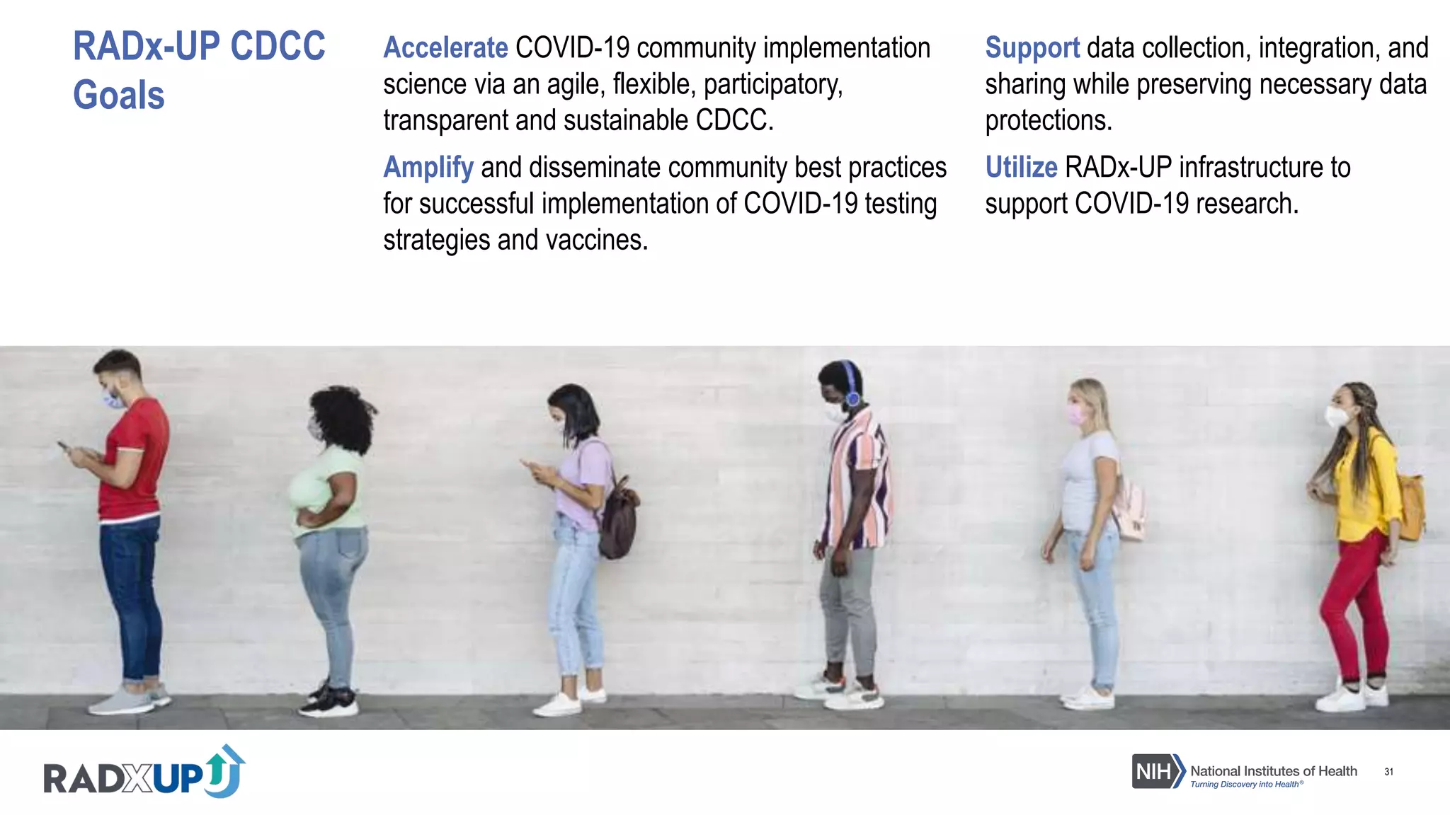 31
RADx-UP CDCC
Goals
Accelerate COVID-19 community implementation
science via an agile, flexible, participatory,
transparent and sustainable CDCC.
Support data collection, integration, and
sharing while preserving necessary data
protections.
Amplify and disseminate community best practices
for successful implementation of COVID-19 testing
strategies and vaccines.
Utilize RADx-UP infrastructure to
support COVID-19 research.
 
