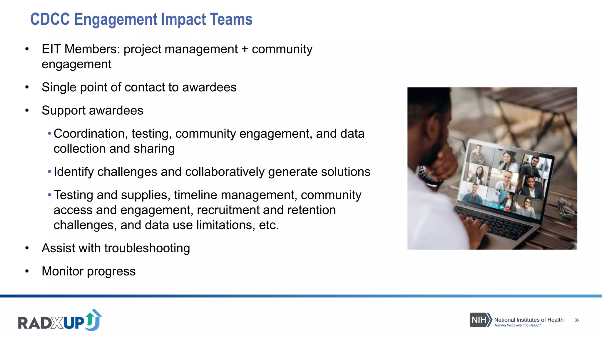 35
CDCC Engagement Impact Teams
• EIT Members: project management + community
engagement
• Single point of contact to awardees
• Support awardees
•Coordination, testing, community engagement, and data
collection and sharing
•Identify challenges and collaboratively generate solutions
•Testing and supplies, timeline management, community
access and engagement, recruitment and retention
challenges, and data use limitations, etc.
• Assist with troubleshooting
• Monitor progress
 
