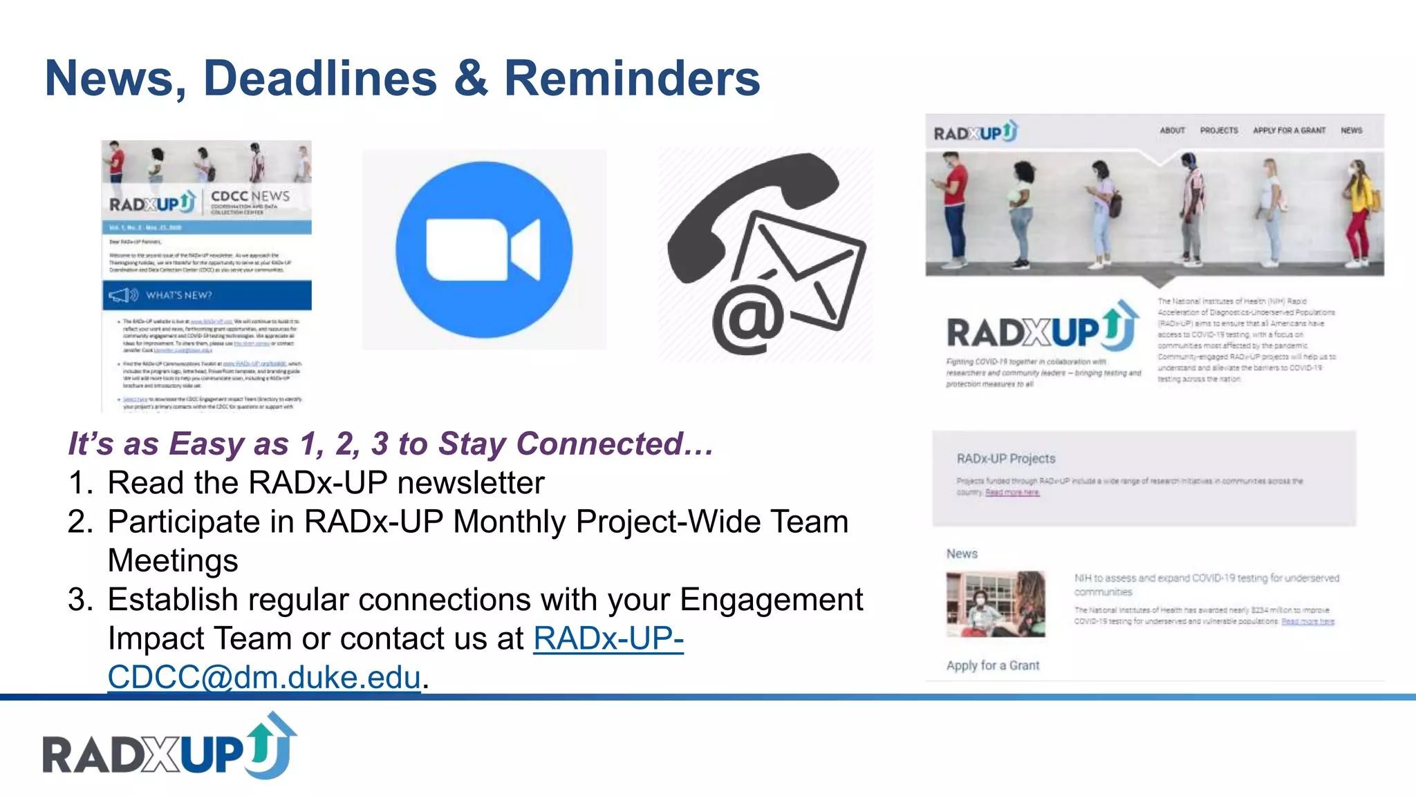 News, Deadlines & Reminders
It’s as Easy as 1, 2, 3 to Stay Connected…
1. Read the RADx-UP newsletter
2. Participate in RADx-UP Monthly Project-Wide Team
Meetings
3. Establish regular connections with your Engagement
Impact Team or contact us at RADx-UP-
CDCC@dm.duke.edu.
 